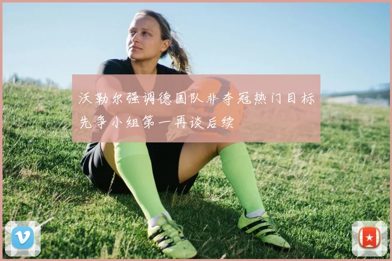 沃勒尔强调德国队非夺冠热门目标先争小组第一再谈后续