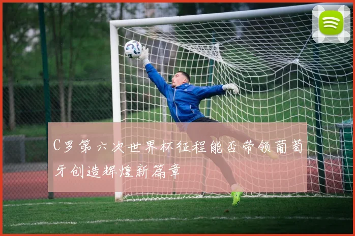C罗第六次世界杯征程能否带领葡萄牙创造辉煌新篇章