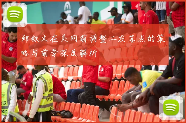 郑钦文在美网前调整二发落点的策略与前景深度解析