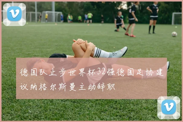 德国队止步世界杯32强德国足协建议纳格尔斯曼主动辞职