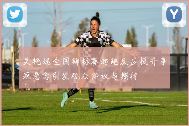 吴艳妮全国锦标赛起跑反应提升争冠悬念引发观众热议与期待