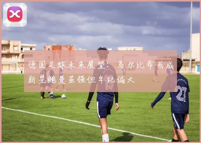 德国足球未来展望：乌尔比希或成新星鲍曼虽强但年纪偏大