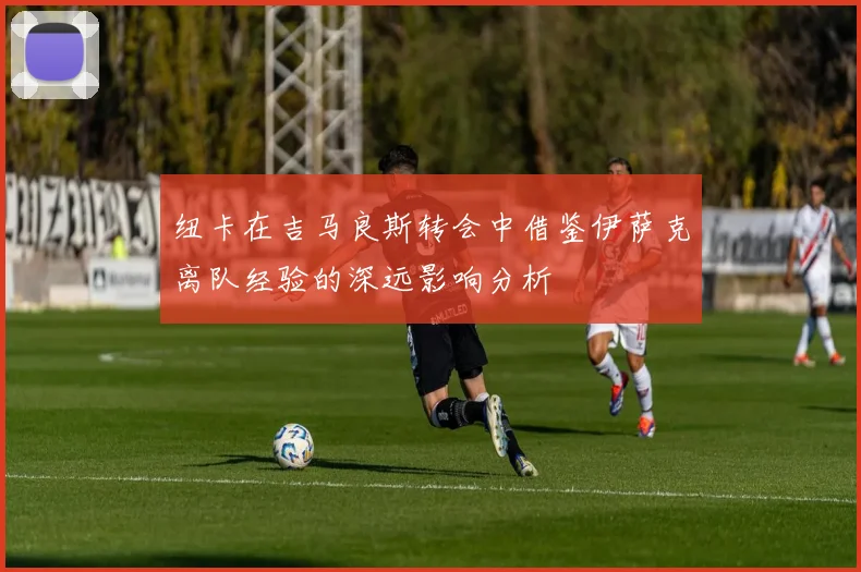 纽卡在吉马良斯转会中借鉴伊萨克离队经验的深远影响分析