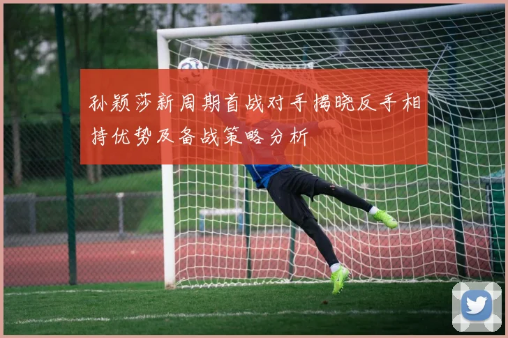 孙颖莎新周期首战对手揭晓反手相持优势及备战策略分析