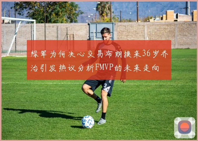 绿军为何决心交易布朗换来36岁乔治引发热议分析FMVP的未来走向