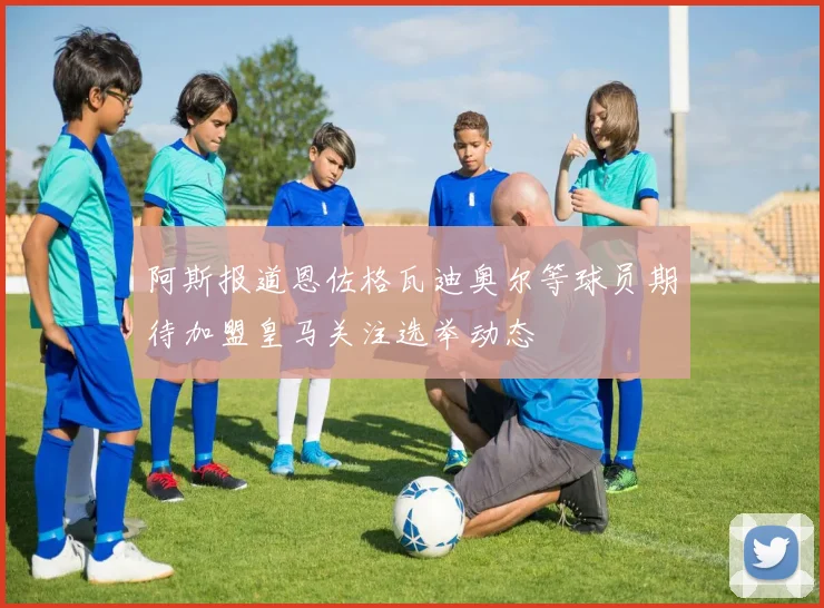 阿斯报道恩佐格瓦迪奥尔等球员期待加盟皇马关注选举动态