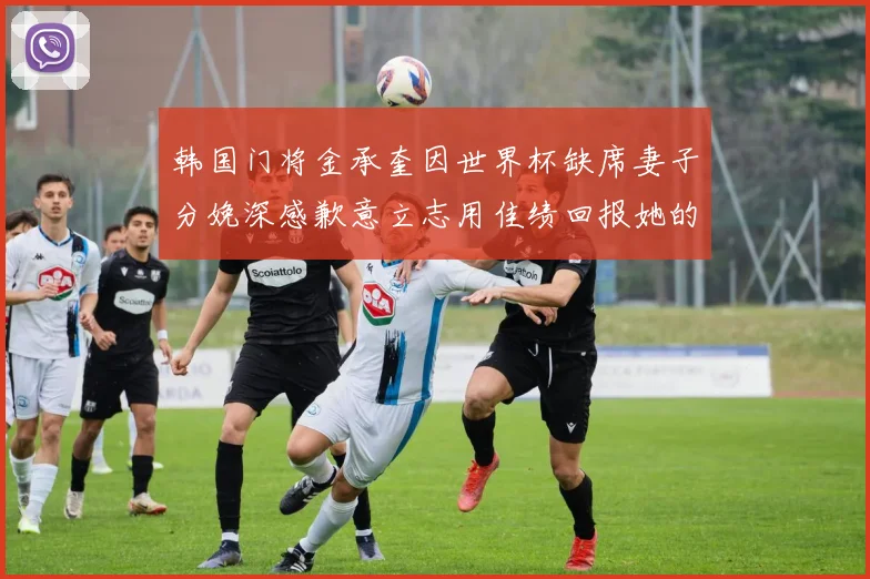 韩国门将金承奎因世界杯缺席妻子分娩深感歉意立志用佳绩回报她的支持