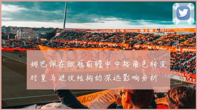 姆巴佩在欧冠前瞻中中路角色转变对皇马进攻结构的深远影响分析