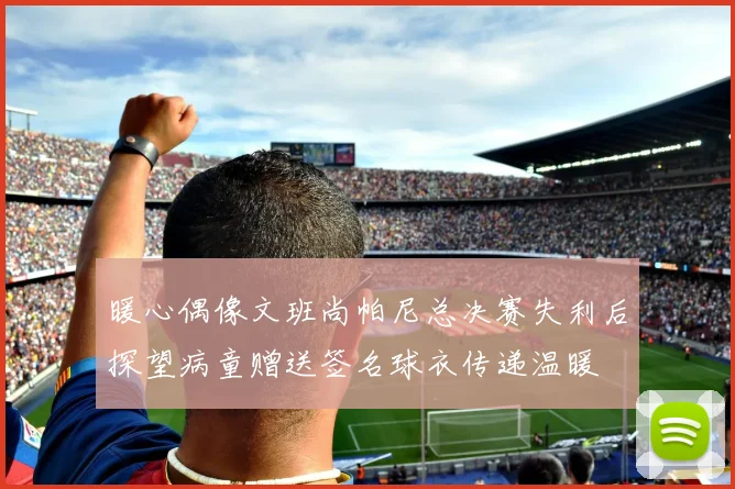暖心偶像文班尚帕尼总决赛失利后探望病童赠送签名球衣传递温暖