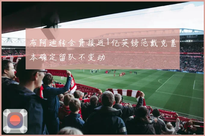 布阿迪转会费接近1亿英镑范戴克基本确定留队不变动