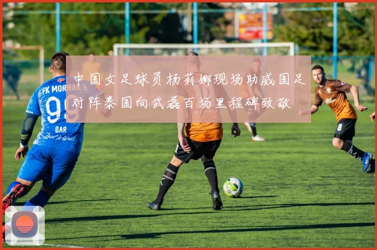 中国女足球员杨莉娜现场助威国足对阵泰国向武磊百场里程碑致敬