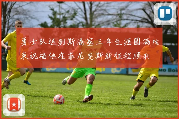 勇士队送别斯潘塞三年生涯圆满结束祝福他在菲尼克斯新征程顺利
