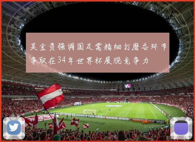 吴金贵强调国足需精细打磨各环节争取在34年世界杯展现竞争力