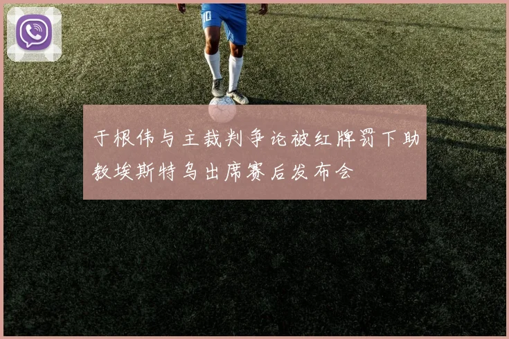 于根伟与主裁判争论被红牌罚下助教埃斯特乌出席赛后发布会