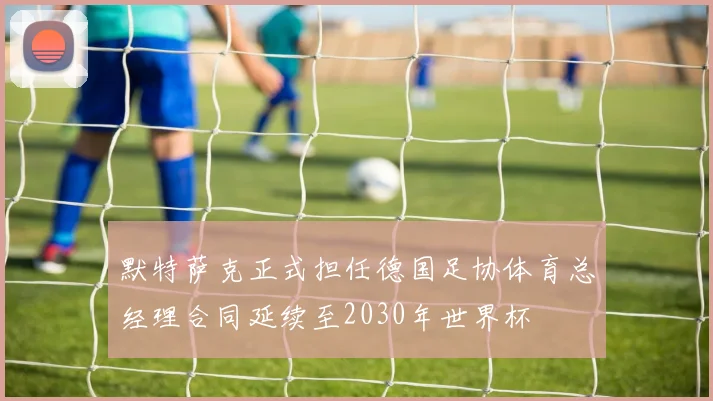 默特萨克正式担任德国足协体育总经理合同延续至2030年世界杯