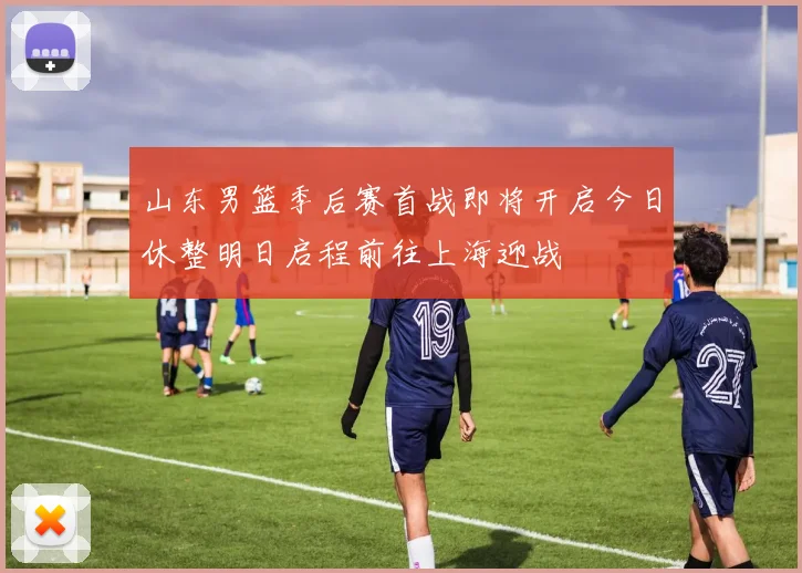 山东男篮季后赛首战即将开启今日休整明日启程前往上海迎战