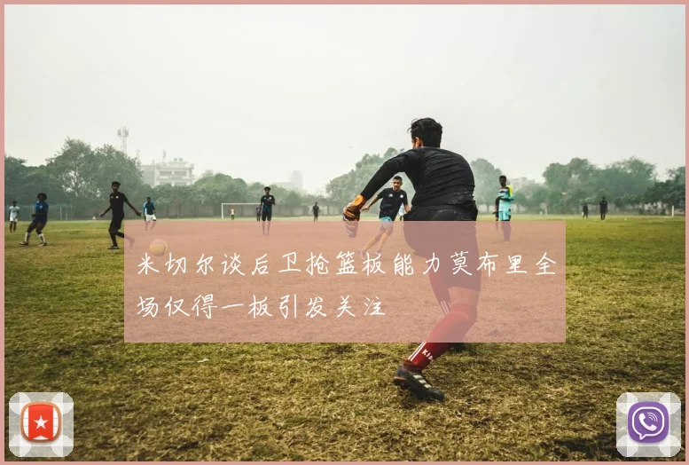 米切尔谈后卫抢篮板能力莫布里全场仅得一板引发关注
