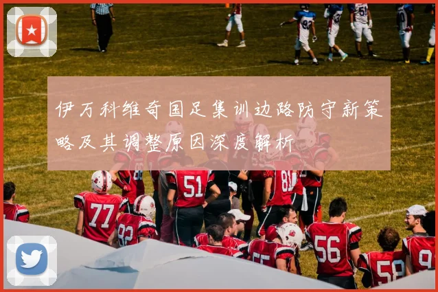 伊万科维奇国足集训边路防守新策略及其调整原因深度解析