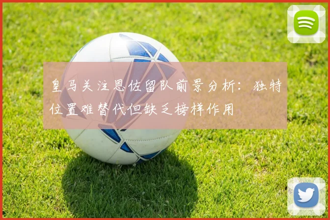 皇马关注恩佐留队前景分析：独特位置难替代但缺乏榜样作用