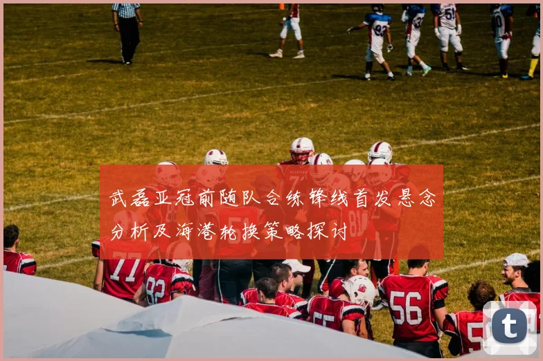 武磊亚冠前随队合练锋线首发悬念分析及海港轮换策略探讨
