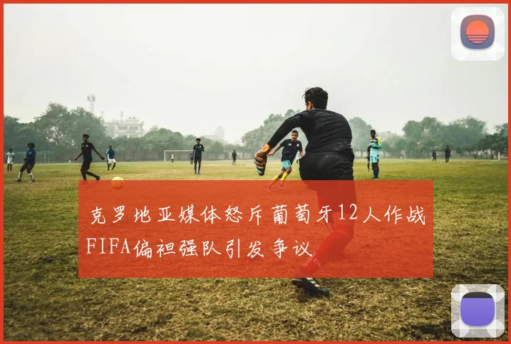 克罗地亚媒体怒斥葡萄牙12人作战FIFA偏袒强队引发争议